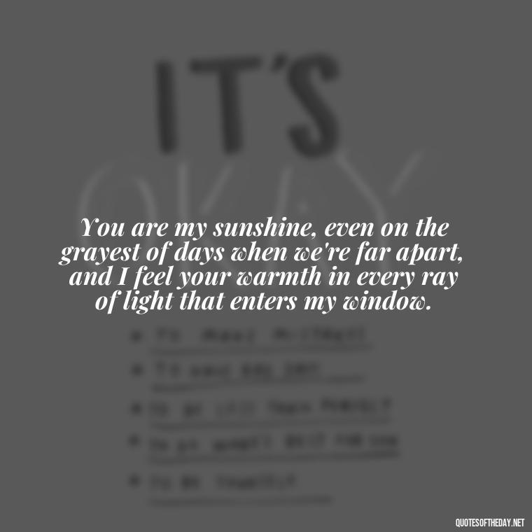 You are my sunshine, even on the grayest of days when we're far apart, and I feel your warmth in every ray of light that enters my window. - Love Quotes For Her In Long Distance Relationship