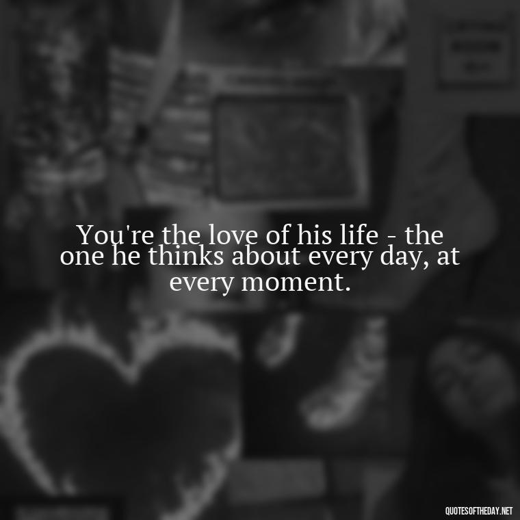 You're the love of his life - the one he thinks about every day, at every moment. - Love Appreciation Quotes For Him