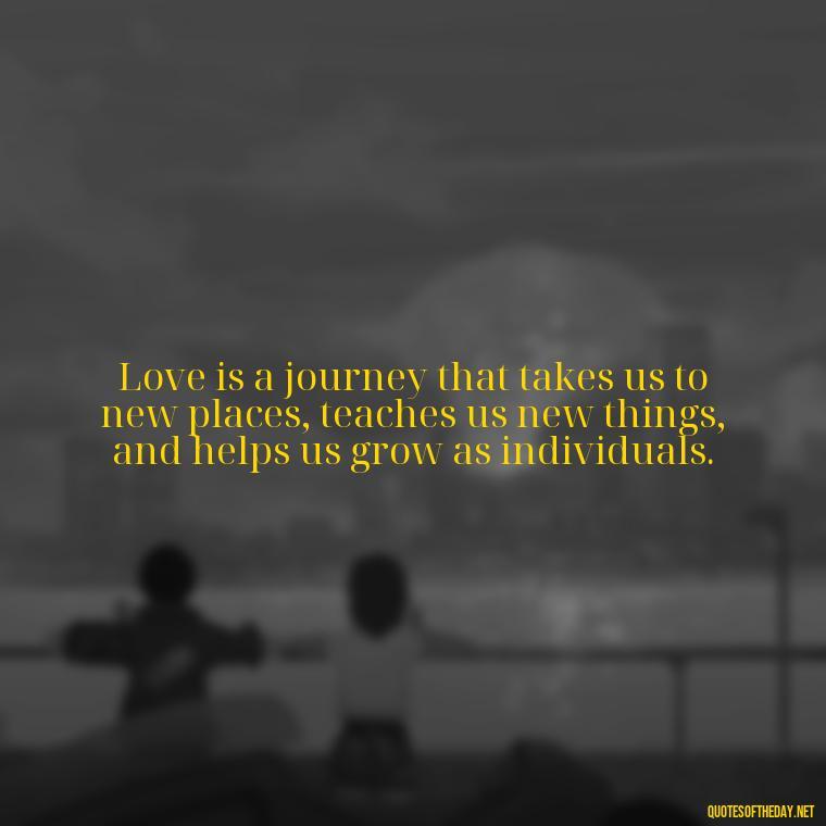 Love is a journey that takes us to new places, teaches us new things, and helps us grow as individuals. - Quotes About The Perfect Love