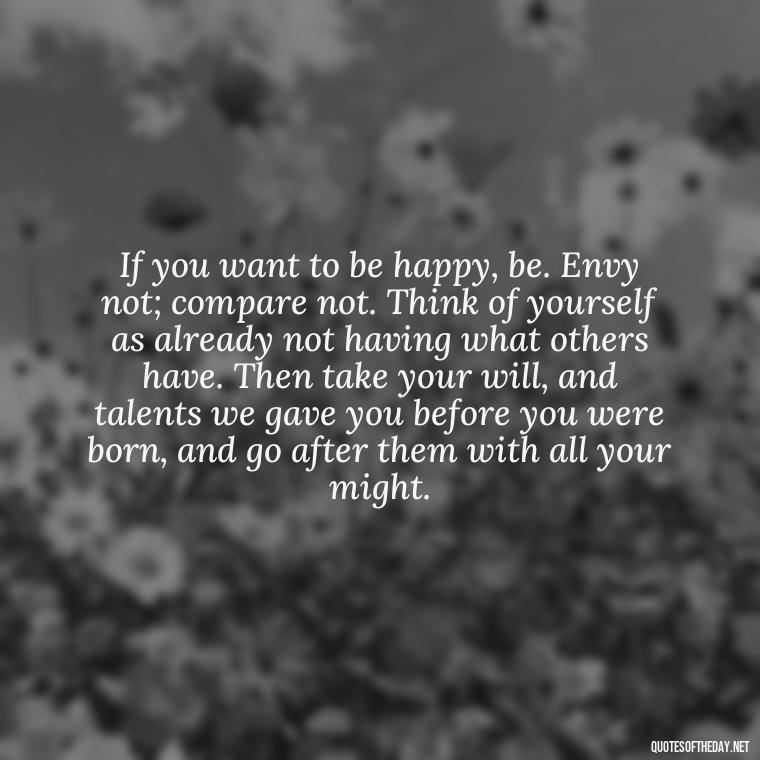 If you want to be happy, be. Envy not; compare not. Think of yourself as already not having what others have. Then take your will, and talents we gave you before you were born, and go after them with all your might. - Short Mothers Day Wishes Quotes