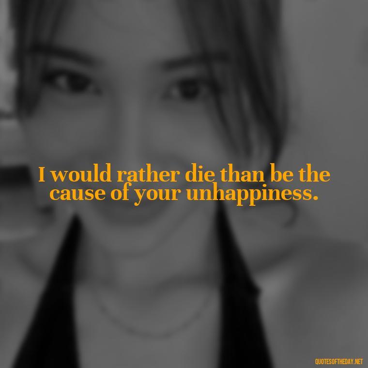 I would rather die than be the cause of your unhappiness. - Broken In Love Quotes