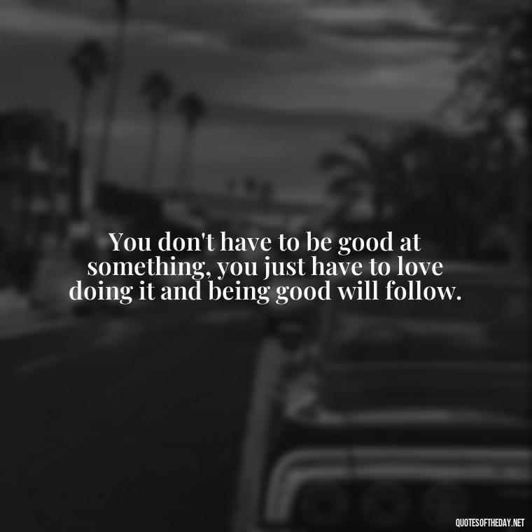 You don't have to be good at something, you just have to love doing it and being good will follow. - Being Strong Quotes Short