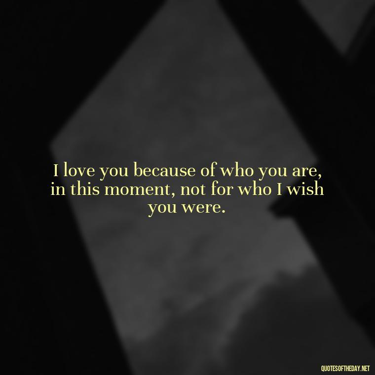 I love you because of who you are, in this moment, not for who I wish you were. - Love You For You Quotes