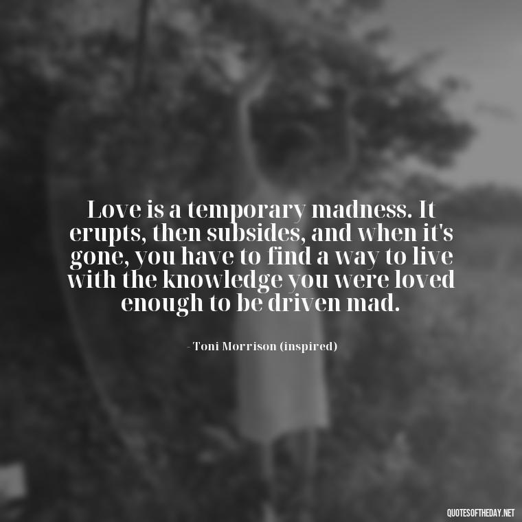 Love is a temporary madness. It erupts, then subsides, and when it's gone, you have to find a way to live with the knowledge you were loved enough to be driven mad. - Love Quotes Song Of Solomon