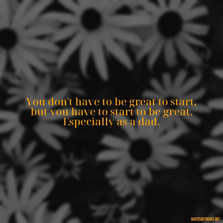 You don't have to be great to start, but you have to start to be great. Especially as a dad. - Daddy Quotes Short