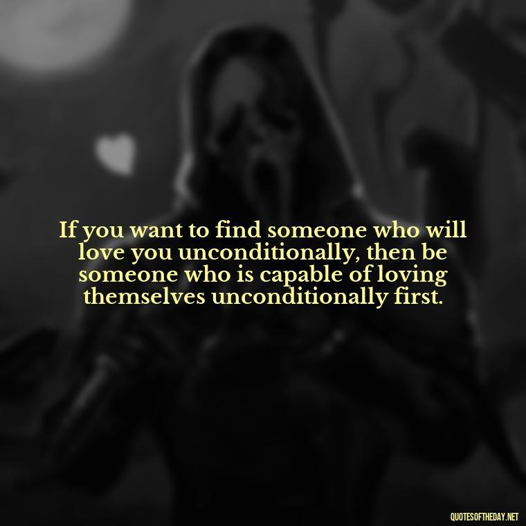 If you want to find someone who will love you unconditionally, then be someone who is capable of loving themselves unconditionally first. - Find A True Love Quotes