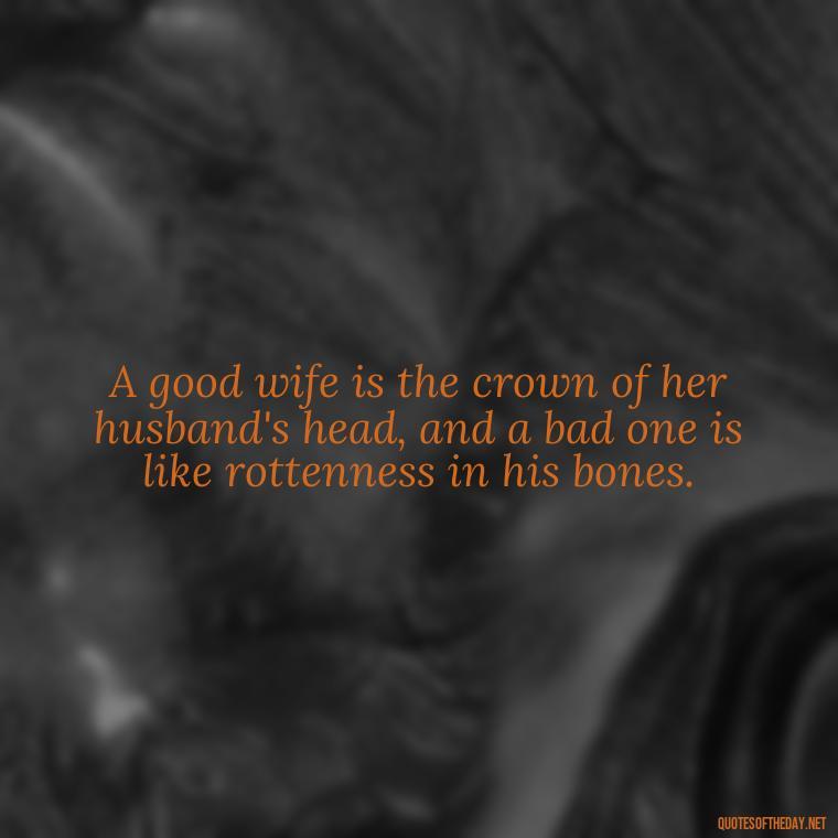 A good wife is the crown of her husband's head, and a bad one is like rottenness in his bones. - Biblical Love Quotes For Her