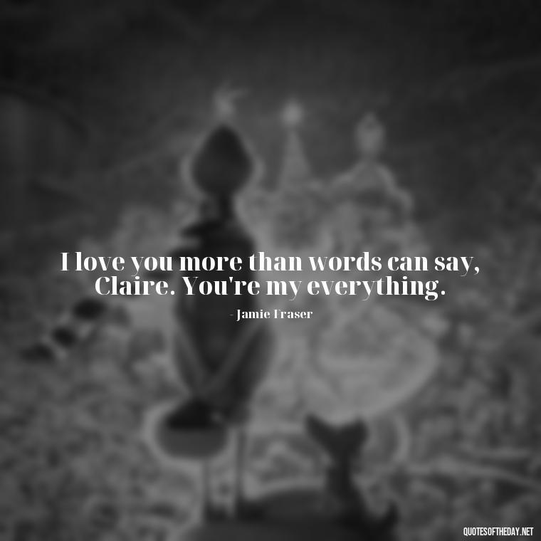 I love you more than words can say, Claire. You're my everything. - Outlander Quotes About Love