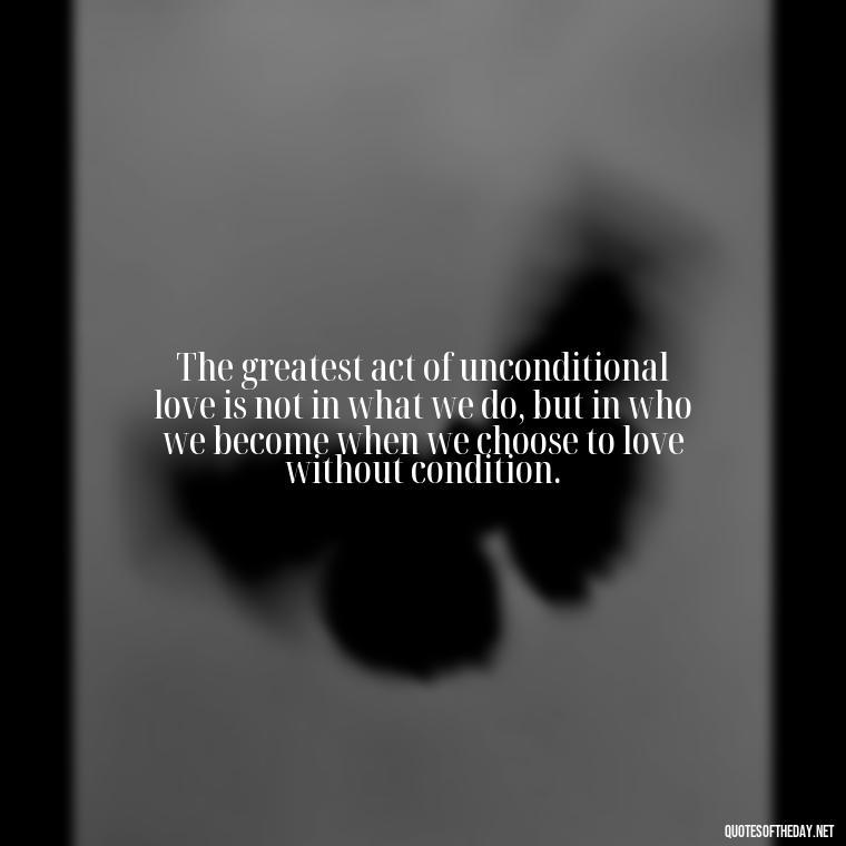 The greatest act of unconditional love is not in what we do, but in who we become when we choose to love without condition. - Love You Unconditionally Quotes