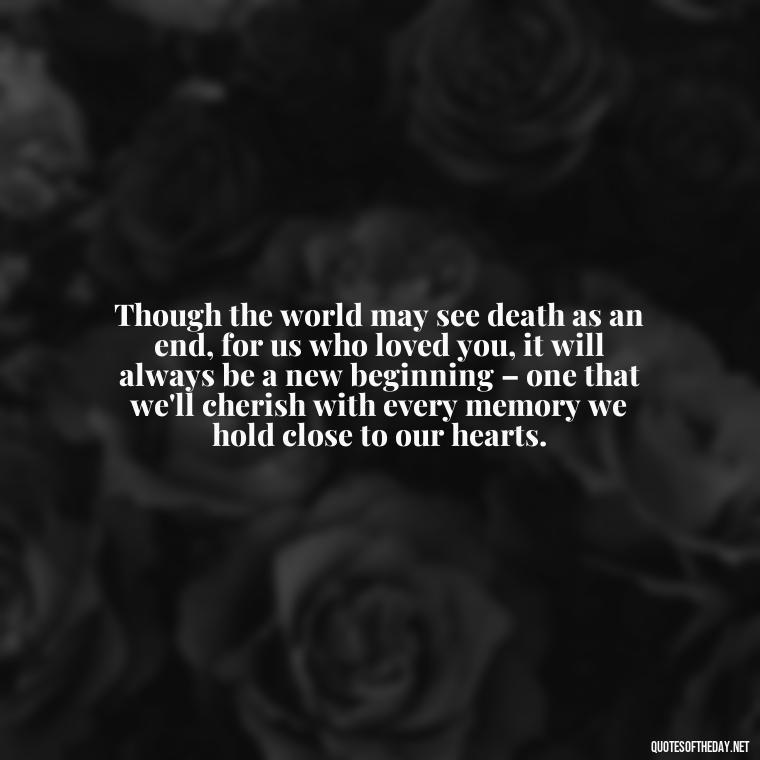 Though the world may see death as an end, for us who loved you, it will always be a new beginning – one that we'll cherish with every memory we hold close to our hearts. - Quotes About Passing Of A Loved One