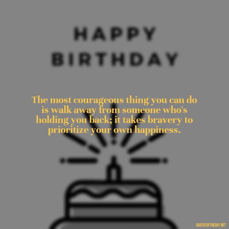 The most courageous thing you can do is walk away from someone who's holding you back; it takes bravery to prioritize your own happiness. - Quotes About Walking Away From Someone You Love