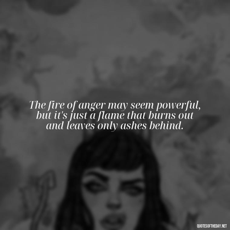 The fire of anger may seem powerful, but it's just a flame that burns out and leaves only ashes behind. - Short Anger Quotes