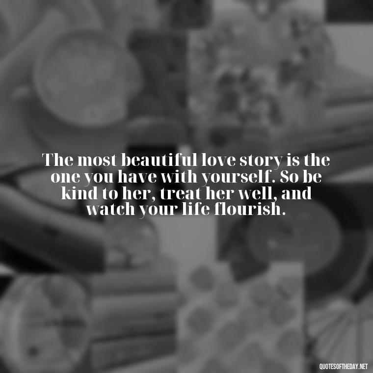 The most beautiful love story is the one you have with yourself. So be kind to her, treat her well, and watch your life flourish. - Love Your Self Quotes