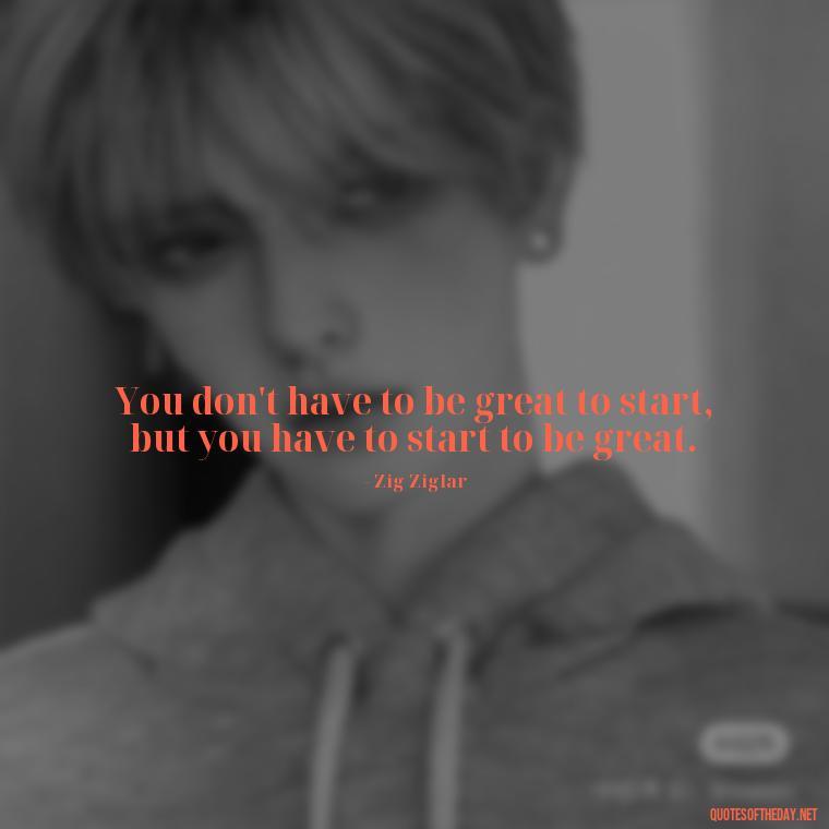 You don't have to be great to start, but you have to start to be great. - Motivational Self Love Quotes