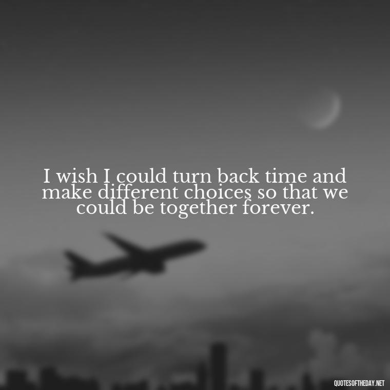 I wish I could turn back time and make different choices so that we could be together forever. - Deep Sad Love Quotes