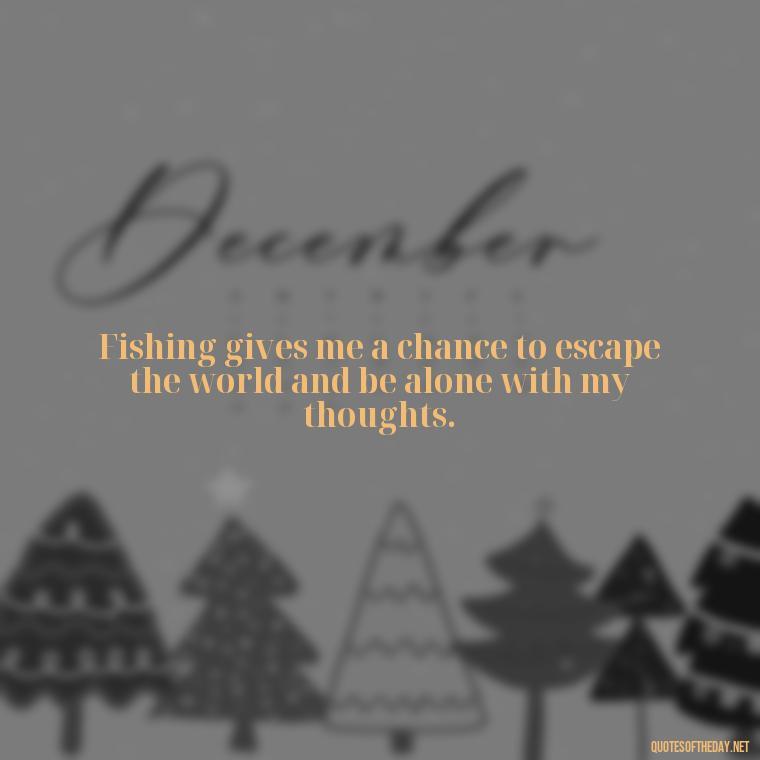 Fishing gives me a chance to escape the world and be alone with my thoughts. - Fishing Quotes Short