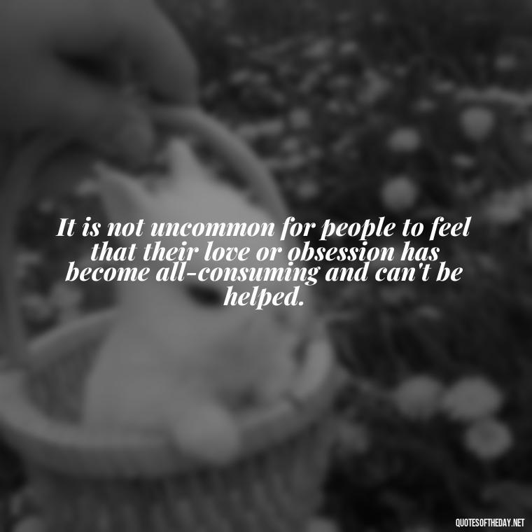 It is not uncommon for people to feel that their love or obsession has become all-consuming and can't be helped. - Quotes About Obsession And Love