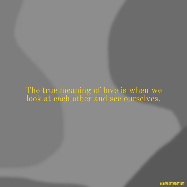 The true meaning of love is when we look at each other and see ourselves. - Finding Real Love Quotes