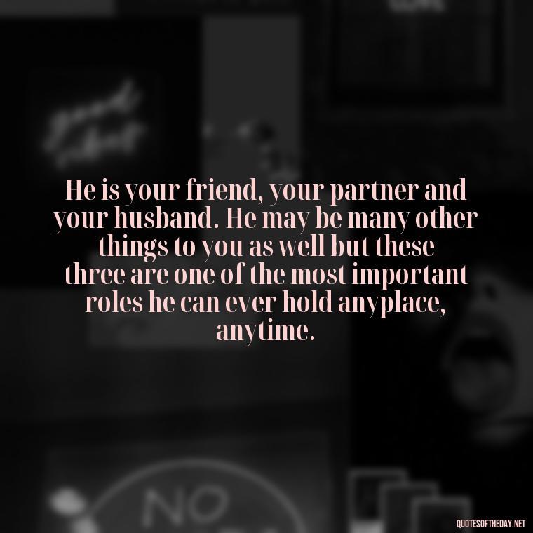 He is your friend, your partner and your husband. He may be many other things to you as well but these three are one of the most important roles he can ever hold anyplace, anytime. - Love And Sweet Quotes For Him