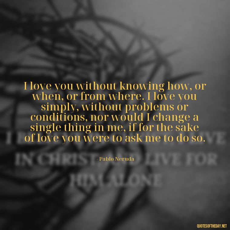 I love you without knowing how, or when, or from where. I love you simply, without problems or conditions, nor would I change a single thing in me, if for the sake of love you were to ask me to do so. - Being In Love With You Quotes