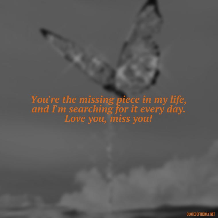 You're the missing piece in my life, and I'm searching for it every day. Love you, miss you! - Love You And Miss You Quotes