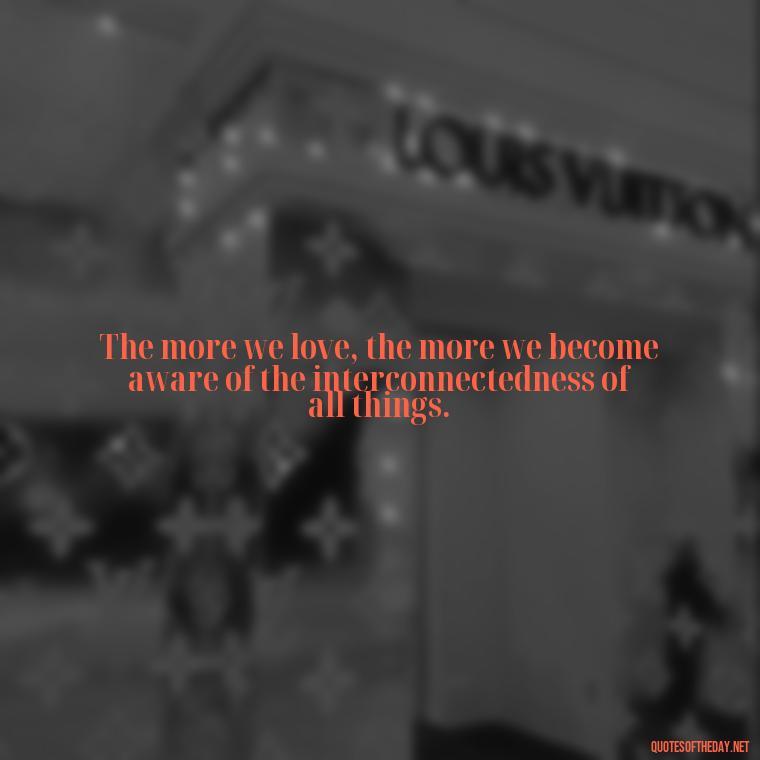 The more we love, the more we become aware of the interconnectedness of all things. - Full Of Love Quotes