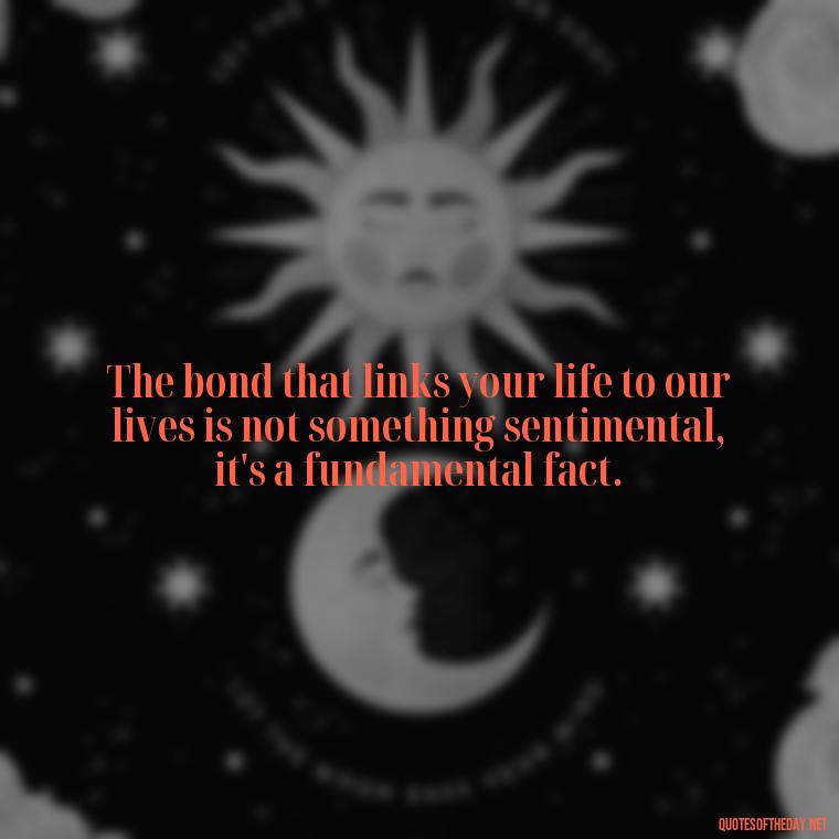 The bond that links your life to our lives is not something sentimental, it's a fundamental fact. - Quotes About Love Of Family And Friends