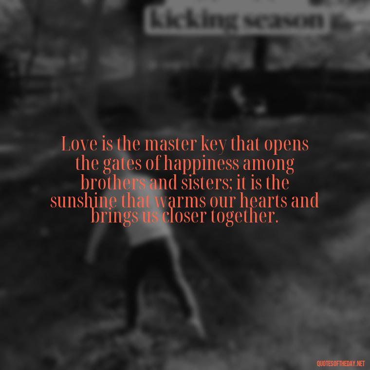 Love is the master key that opens the gates of happiness among brothers and sisters; it is the sunshine that warms our hearts and brings us closer together. - Quotes About Dead Love