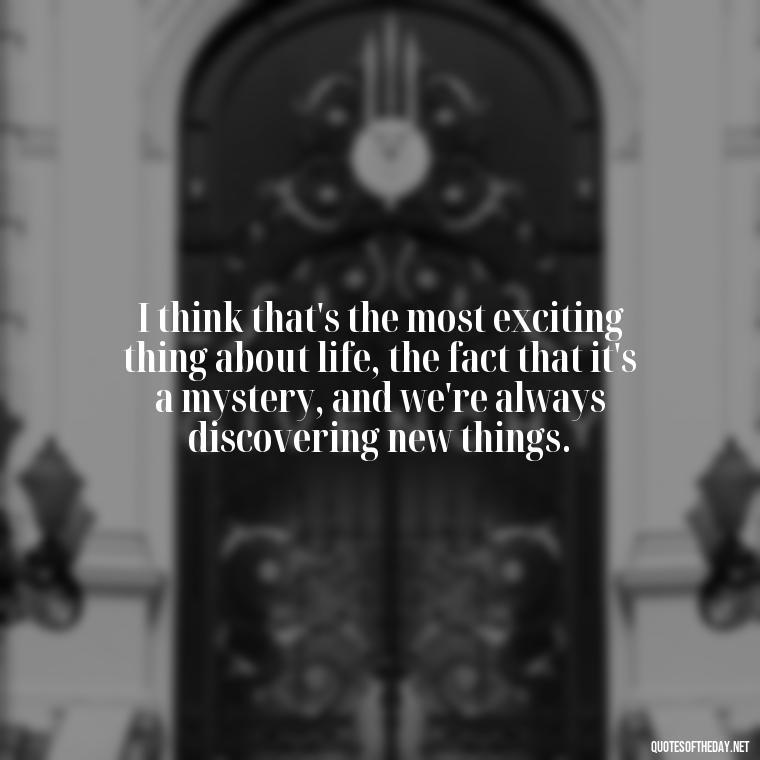 I think that's the most exciting thing about life, the fact that it's a mystery, and we're always discovering new things. - Short Story Quotes