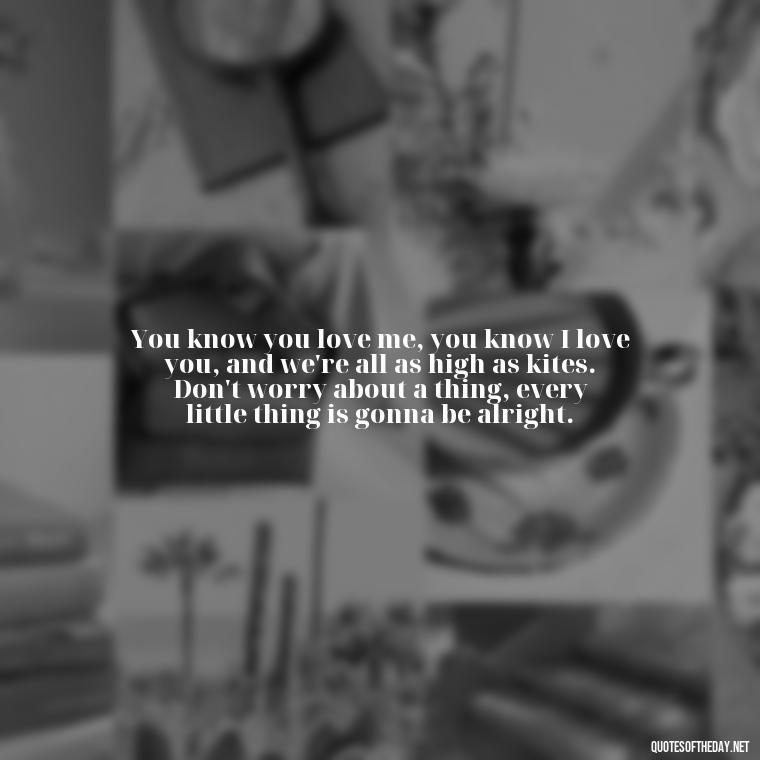 You know you love me, you know I love you, and we're all as high as kites. Don't worry about a thing, every little thing is gonna be alright. - Quote About In Love