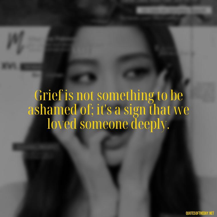 Grief is not something to be ashamed of; it's a sign that we loved someone deeply. - Grief Is Love Quotes