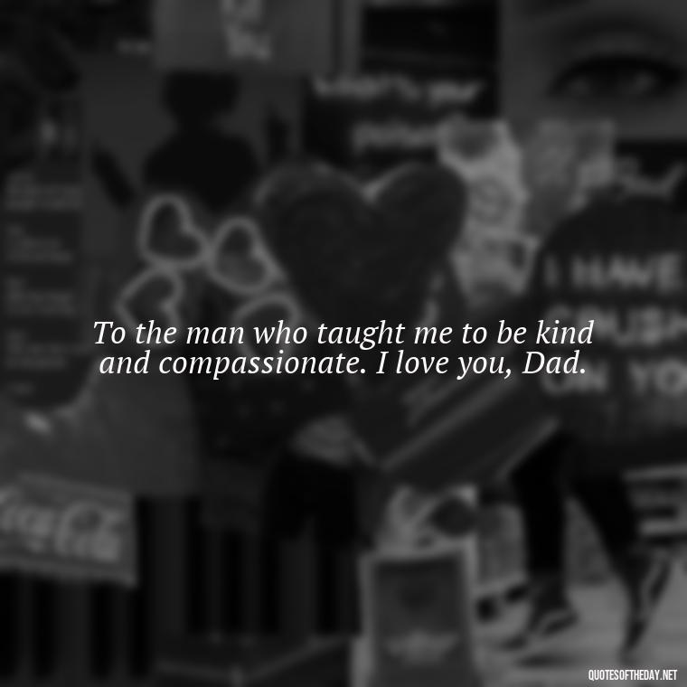 To the man who taught me to be kind and compassionate. I love you, Dad. - Love You Dad Quotes