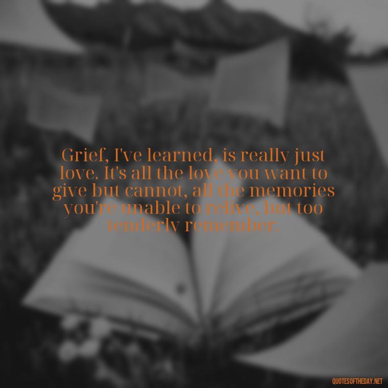 Grief, I've learned, is really just love. It's all the love you want to give but cannot, all the memories you're unable to relive, but too tenderly remember. - Quotes About Passing Of A Loved One