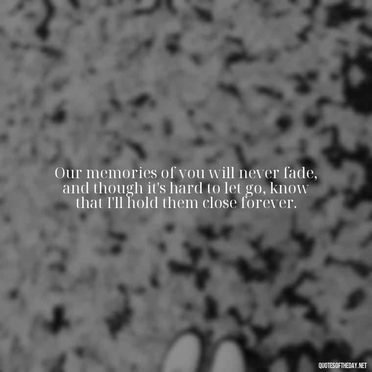 Our memories of you will never fade, and though it's hard to let go, know that I'll hold them close forever. - Quotes About Passing Of A Loved One