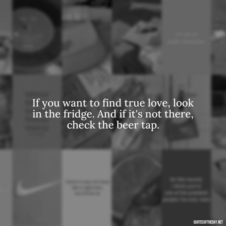 If you want to find true love, look in the fridge. And if it's not there, check the beer tap. - Quotes About Love And Beer