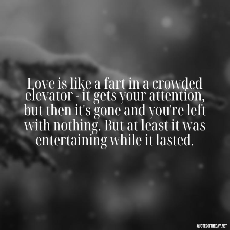 Love is like a fart in a crowded elevator - it gets your attention, but then it's gone and you're left with nothing. But at least it was entertaining while it lasted. - Bukowski Love Quotes