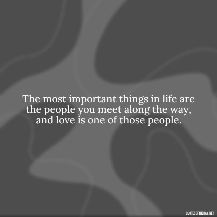 The most important things in life are the people you meet along the way, and love is one of those people. - Love And Engagement Quotes