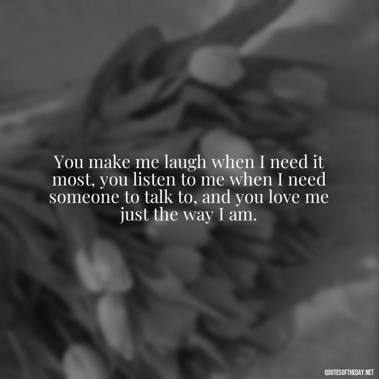 You make me laugh when I need it most, you listen to me when I need someone to talk to, and you love me just the way I am. - I Love You Quotes To My Wife