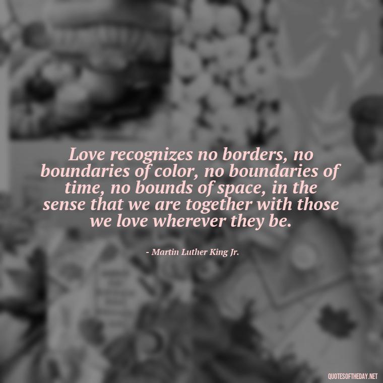 Love recognizes no borders, no boundaries of color, no boundaries of time, no bounds of space, in the sense that we are together with those we love wherever they be. - I Love You Forever And Always Quotes