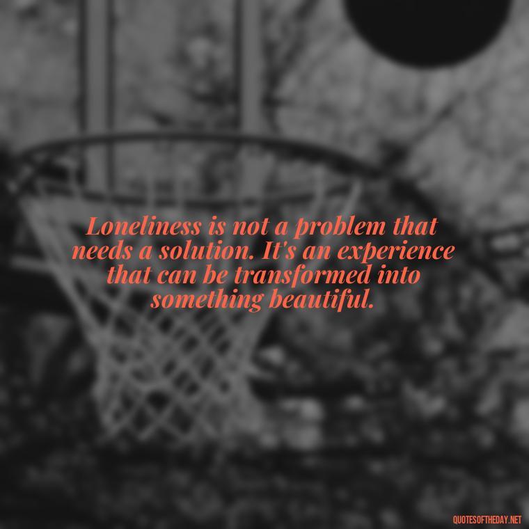 Loneliness is not a problem that needs a solution. It's an experience that can be transformed into something beautiful. - Loneliness And Love Quotes