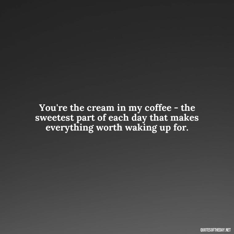 You're the cream in my coffee - the sweetest part of each day that makes everything worth waking up for. - Love Quotes For Him Morning