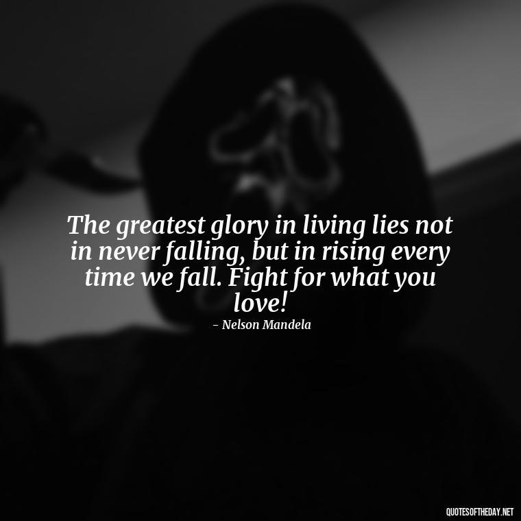 The greatest glory in living lies not in never falling, but in rising every time we fall. Fight for what you love! - Fight For What You Love Quotes