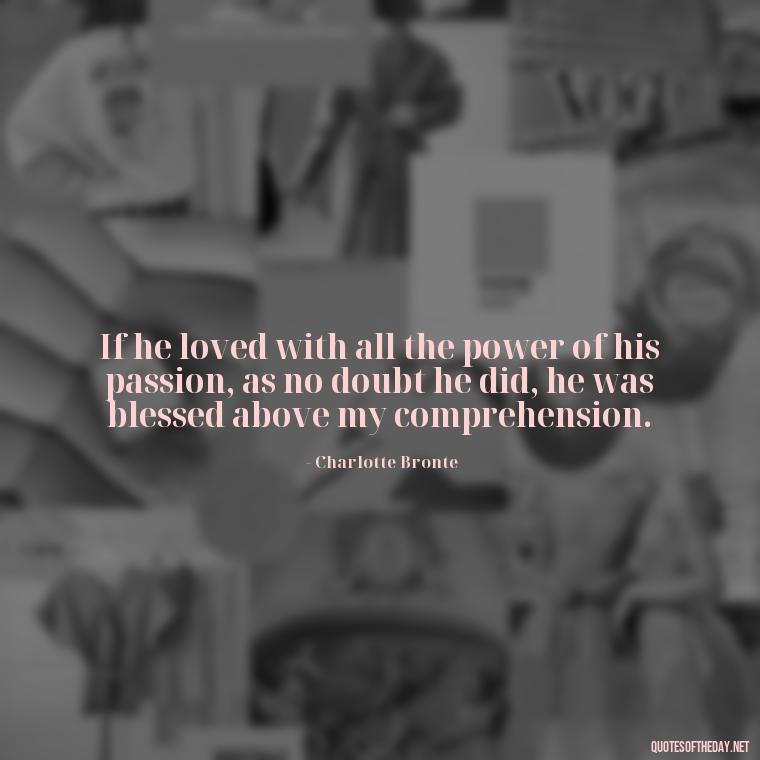 If he loved with all the power of his passion, as no doubt he did, he was blessed above my comprehension. - Love Quotes Jane Eyre