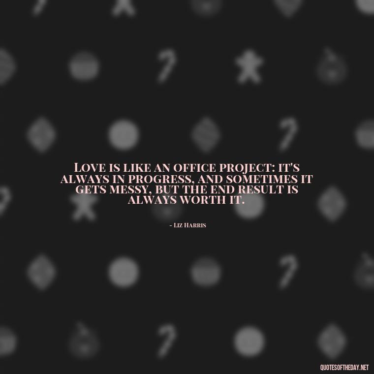 Love is like an office project: it's always in progress, and sometimes it gets messy, but the end result is always worth it. - Love Office Quotes