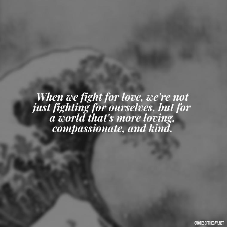 When we fight for love, we're not just fighting for ourselves, but for a world that's more loving, compassionate, and kind. - Fight For Love Quotes