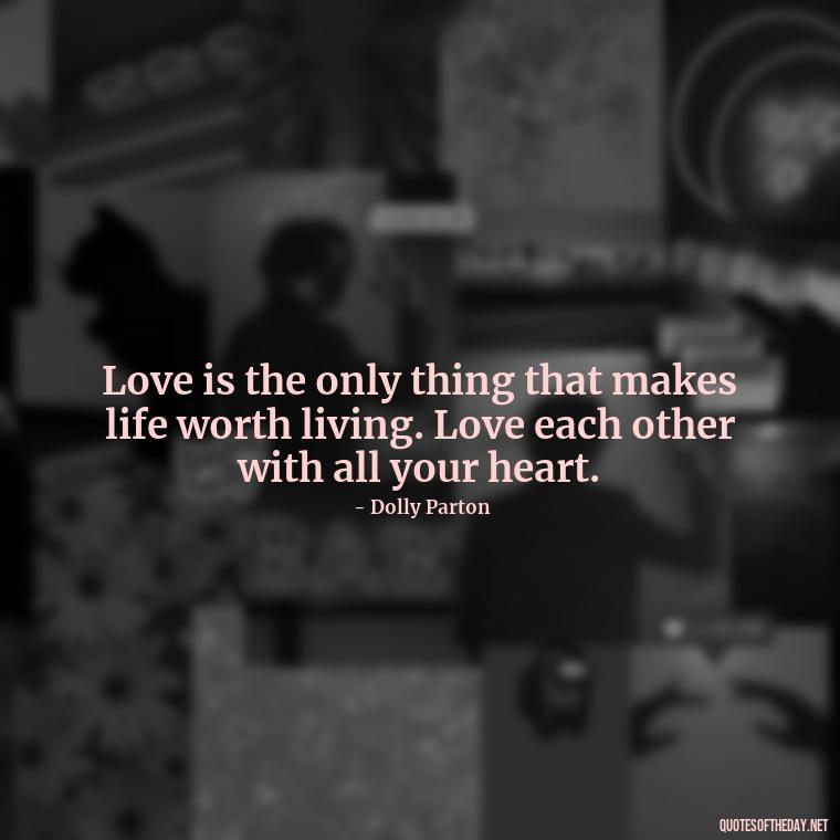 Love is the only thing that makes life worth living. Love each other with all your heart. - Dolly Parton Love Quotes