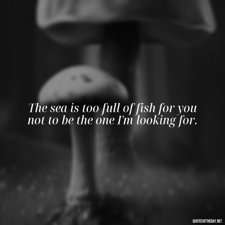 The sea is too full of fish for you not to be the one I'm looking for. - Love Fish Quotes