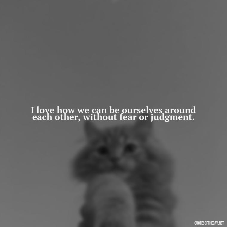 I love how we can be ourselves around each other, without fear or judgment. - Love Quotes For A Girlfriend