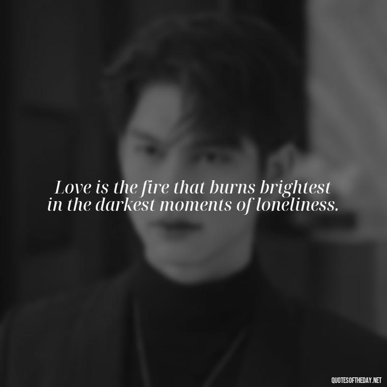 Love is the fire that burns brightest in the darkest moments of loneliness. - Loneliness And Love Quotes