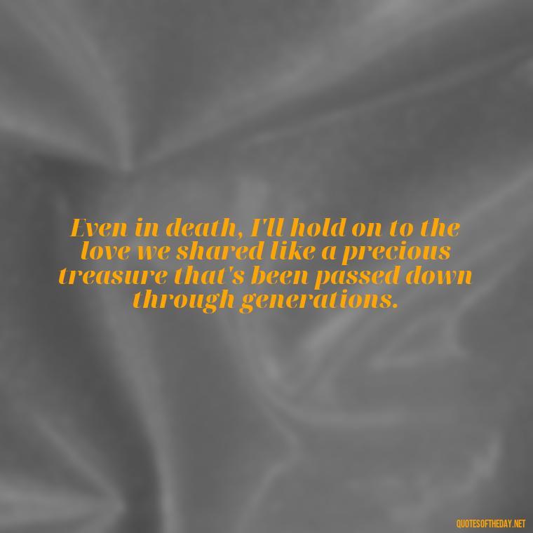 Even in death, I'll hold on to the love we shared like a precious treasure that's been passed down through generations. - Love Quotes For The Dead